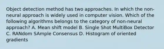 Object detection method has two approaches. In which the non-neural approach is widely used in computer vision. Which of the following algorithms belongs to the category of non-neural approach? A. Mean shift model B. Single Shot MultiBox Detector C. RANdom SAmple Consensus D. Histogram of oriented gradients