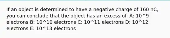 If an object is determined to have a negative charge of 160 nC, you can conclude that the object has an excess of: A: 10^9 electrons B: 10^10 electrons C: 10^11 electrons D: 10^12 electrons E: 10^13 electrons