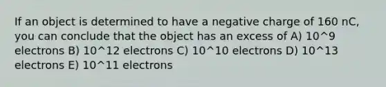 If an object is determined to have a negative charge of 160 nC, you can conclude that the object has an excess of A) 10^9 electrons B) 10^12 electrons C) 10^10 electrons D) 10^13 electrons E) 10^11 electrons