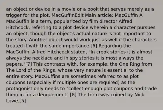 an object or device in a movie or a book that serves merely as a trigger for the plot. MacGuffinEdit Main article: MacGuffin A MacGuffin is a term, popularized by film director Alfred Hitchcock, referring to a plot device wherein a character pursues an object, though the object's actual nature is not important to the story. Another object would work just as well if the characters treated it with the same importance.[6] Regarding the MacGuffin, Alfred Hitchcock stated, "In crook stories it is almost always the necklace and in spy stories it is most always the papers."[7] This contrasts with, for example, the One Ring from The Lord of the Rings, whose very nature is essential to the entire story. MacGuffins are sometimes referred to as plot coupons (especially if multiple ones are required) as the protagonist only needs to "collect enough plot coupons and trade them in for a dénouement".[8] The term was coined by Nick Lowe.[5]