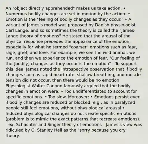 An "object directly apprehended" makes us take action. • Numerous bodily changes are set in motion by the action. • Emotion is the "feeling of bodily changes as they occur." • A variant of James's model was proposed by Danish physiologist Carl Lange, and so sometimes the theory is called the "James-Lange theory of emotions" He stated that the arousal of the physical response precedes the appearance of the emotion, especially for what he termed "coarser" emotions such as fear, rage, grief, and love. For example, we see the wild animal, we run, and then we experience the emotion of fear. "Our feeling of the [bodily] changes as they occur is the emotion" - To support this idea, James noted the introspective observation that if bodily changes such as rapid heart rate, shallow breathing, and muscle tension did not occur, then there would be no emotion Physiologist Walter Cannon famously argued that the bodily changes in emotion were: • Too undifferentiated to account for specific emotions. • Too slow. Moreover: • Emotions persist even if bodily changes are reduced or blocked, e.g., as in paralyzed people still feel emotions, without ohysiological arousal • Induced physiological changes do not create specific emotions (problem is to mimic the exact patterns that recreate emotions). - ex: Schachter and Singer theory of emotions - James's view was ridiculed by G. Stanley Hall as the "sorry because you cry" theory.