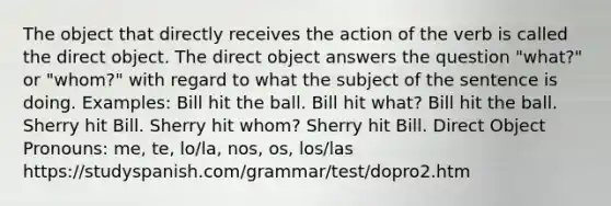 The object that directly receives the action of the verb is called the direct object. The direct object answers the question "what?" or "whom?" with regard to what the subject of the sentence is doing. Examples: Bill hit the ball. Bill hit what? Bill hit the ball. Sherry hit Bill. Sherry hit whom? Sherry hit Bill. Direct Object Pronouns: me, te, lo/la, nos, os, los/las https://studyspanish.com/grammar/test/dopro2.htm