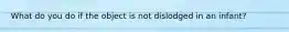 What do you do if the object is not dislodged in an infant?