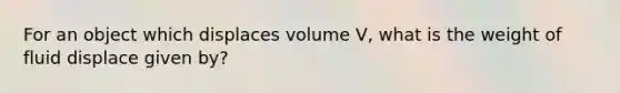 For an object which displaces volume V, what is the weight of fluid displace given by?