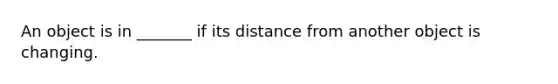 An object is in _______ if its distance from another object is changing.