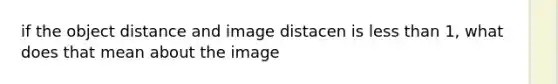 if the object distance and image distacen is less than 1, what does that mean about the image