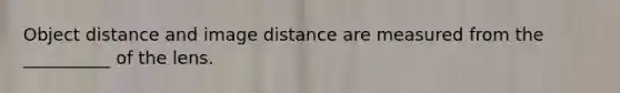 Object distance and image distance are measured from the __________ of the lens.