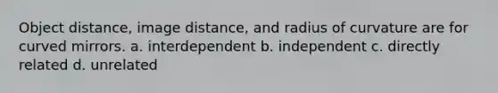 Object distance, image distance, and radius of curvature are for curved mirrors. a. interdependent b. independent c. directly related d. unrelated