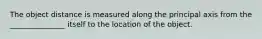 The object distance is measured along the principal axis from the _______________ itself to the location of the object.