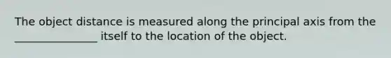 The object distance is measured along the principal axis from the _______________ itself to the location of the object.