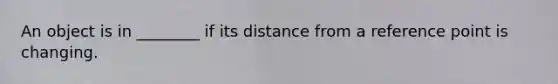 An object is in ________ if its distance from a reference point is changing.