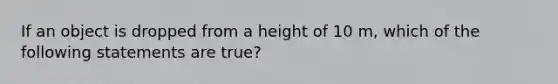 If an object is dropped from a height of 10 m, which of the following statements are true?