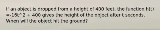 If an object is dropped from a height of 400 feet, the function h(t) =-16t^2 + 400 gives the height of the object after t seconds. When will the object hit the ground?