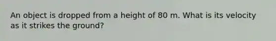 An object is dropped from a height of 80 m. What is its velocity as it strikes the ground?