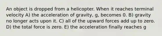 An object is dropped from a helicopter. When it reaches terminal velocity A) the acceleration of gravity, g, becomes 0. B) gravity no longer acts upon it. C) all of the upward forces add up to zero. D) the total force is zero. E) the acceleration finally reaches g