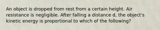 An object is dropped from rest from a certain height. Air resistance is negligible. After falling a distance d, the object's kinetic energy is proportional to which of the following?