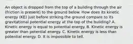 An object is dropped from the top of a building through the air (friction is present) to the ground below. How does its kinetic energy (KE) just before striking the ground compare to its gravitational potential energy at the top of the building? A. Kinetic energy is equal to potential energy. B. Kinetic energy is greater than potential energy. C. Kinetic energy is less than potential energy. D. It is impossible to tell.