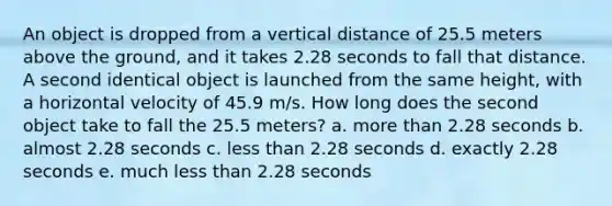 An object is dropped from a vertical distance of 25.5 meters above the ground, and it takes 2.28 seconds to fall that distance. A second identical object is launched from the same height, with a horizontal velocity of 45.9 m/s. How long does the second object take to fall the 25.5 meters? a. more than 2.28 seconds b. almost 2.28 seconds c. less than 2.28 seconds d. exactly 2.28 seconds e. much less than 2.28 seconds