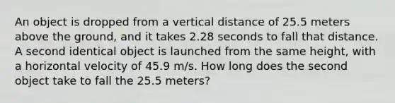 An object is dropped from a vertical distance of 25.5 meters above the ground, and it takes 2.28 seconds to fall that distance. A second identical object is launched from the same height, with a horizontal velocity of 45.9 m/s. How long does the second object take to fall the 25.5 meters?