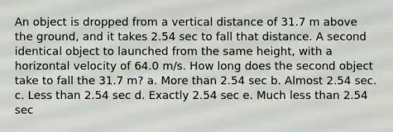 An object is dropped from a vertical distance of 31.7 m above the ground, and it takes 2.54 sec to fall that distance. A second identical object to launched from the same height, with a horizontal velocity of 64.0 m/s. How long does the second object take to fall the 31.7 m? a. <a href='https://www.questionai.com/knowledge/keWHlEPx42-more-than' class='anchor-knowledge'>more than</a> 2.54 sec b. Almost 2.54 sec. c. <a href='https://www.questionai.com/knowledge/k7BtlYpAMX-less-than' class='anchor-knowledge'>less than</a> 2.54 sec d. Exactly 2.54 sec e. Much less than 2.54 sec