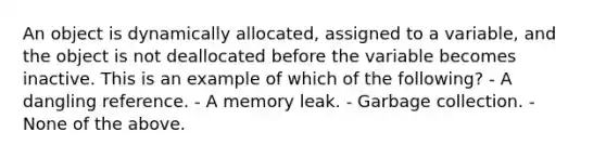 An object is dynamically allocated, assigned to a variable, and the object is not deallocated before the variable becomes inactive. This is an example of which of the following? - A dangling reference. - A memory leak. - Garbage collection. - None of the above.