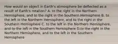 How would an object in Earth's atmosphere be deflected as a result of Earth's rotation? A. to the right in the Northern Hemisphere, and to the right in the Southern Hemisphere B. to the left in the Northern Hemisphere, and to the right in the Southern Hemisphere C. to the left in the Northern Hemisphere, and to the left in the Southern Hemisphere D.to the right in the Northern Hemisphere, and to the left in the Southern Hemisphere