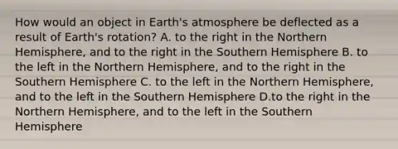 How would an object in Earth's atmosphere be deflected as a result of Earth's rotation? A. to the right in the Northern Hemisphere, and to the right in the Southern Hemisphere B. to the left in the Northern Hemisphere, and to the right in the Southern Hemisphere C. to the left in the Northern Hemisphere, and to the left in the Southern Hemisphere D.to the right in the Northern Hemisphere, and to the left in the Southern Hemisphere