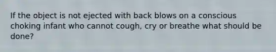 If the object is not ejected with back blows on a conscious choking infant who cannot cough, cry or breathe what should be done?