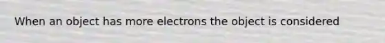 When an object has more electrons the object is considered