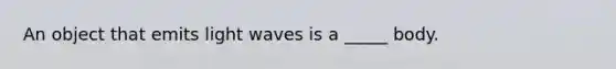 An object that emits light waves is a _____ body.