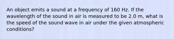 An object emits a sound at a frequency of 160 Hz. If the wavelength of the sound in air is measured to be 2.0 m, what is the speed of the sound wave in air under the given atmospheric conditions?