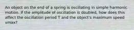 An object on the end of a spring is oscillating in simple harmonic motion. If the amplitude of oscillation is doubled, how does this affect the oscillation period T and the object's maximum speed vmax?