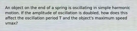 An object on the end of a spring is oscillating in simple harmonic motion. If the amplitude of oscillation is doubled, how does this affect the oscillation period T and the object's maximum speed vmax?