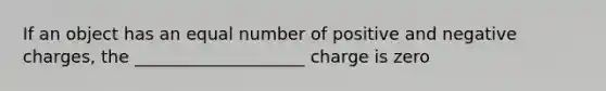 If an object has an equal number of positive and negative charges, the ____________________ charge is zero