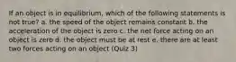 If an object is in equilibrium, which of the following statements is not true? a. the speed of the object remains constant b. the acceleration of the object is zero c. the net force acting on an object is zero d. the object must be at rest e. there are at least two forces acting on an object (Quiz 3)