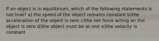 If an object is in equilibrium, which of the following statements is not true? a) the speed of the object remains constant b)the acceleration of the object is zero c)the net force acting on the object is zero d)the object must be at rest e)the velocity is constant