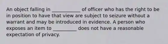 An object falling in ____________ of officer who has the right to be in position to have that view are subject to seizure without a warrant and may be introduced in evidence. A person who exposes an item to __________ does not have a reasonable expectation of privacy.