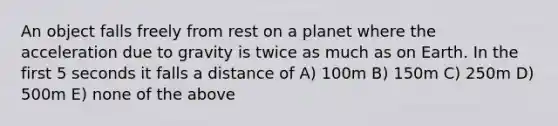 An object falls freely from rest on a planet where the acceleration due to gravity is twice as much as on Earth. In the first 5 seconds it falls a distance of A) 100m B) 150m C) 250m D) 500m E) none of the above