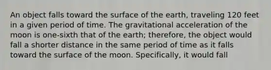 An object falls toward the surface of the earth, traveling 120 feet in a given period of time. The gravitational acceleration of the moon is one-sixth that of the earth; therefore, the object would fall a shorter distance in the same period of time as it falls toward the surface of the moon. Specifically, it would fall