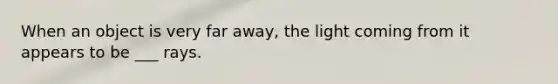 When an object is very far away, the light coming from it appears to be ___ rays.