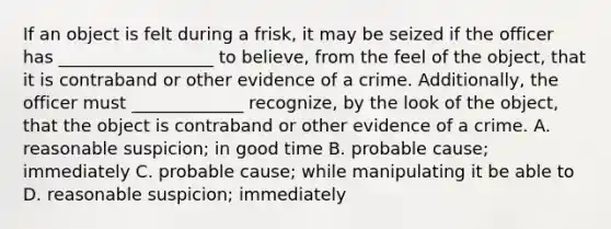 If an object is felt during a frisk, it may be seized if the officer has __________________ to believe, from the feel of the object, that it is contraband or other evidence of a crime. Additionally, the officer must _____________ recognize, by the look of the object, that the object is contraband or other evidence of a crime. A. reasonable suspicion; in good time B. probable cause; immediately C. probable cause; while manipulating it be able to D. reasonable suspicion; immediately