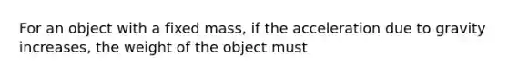 For an object with a fixed mass, if the acceleration due to gravity increases, the weight of the object must