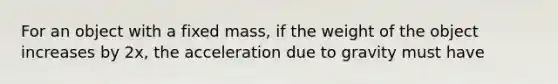 For an object with a fixed mass, if the weight of the object increases by 2x, the acceleration due to gravity must have