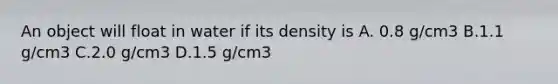 An object will float in water if its density is A. 0.8 g/cm3 B.1.1 g/cm3 C.2.0 g/cm3 D.1.5 g/cm3