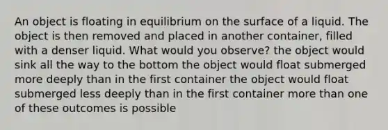 An object is floating in equilibrium on the surface of a liquid. The object is then removed and placed in another container, filled with a denser liquid. What would you observe? the object would sink all the way to the bottom the object would float submerged more deeply than in the first container the object would float submerged less deeply than in the first container more than one of these outcomes is possible