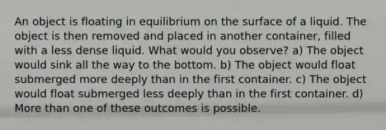 An object is floating in equilibrium on the surface of a liquid. The object is then removed and placed in another container, filled with a less dense liquid. What would you observe? a) The object would sink all the way to the bottom. b) The object would float submerged more deeply than in the first container. c) The object would float submerged less deeply than in the first container. d) More than one of these outcomes is possible.