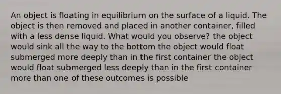 An object is floating in equilibrium on the surface of a liquid. The object is then removed and placed in another container, filled with a less dense liquid. What would you observe? the object would sink all the way to the bottom the object would float submerged more deeply than in the first container the object would float submerged less deeply than in the first container more than one of these outcomes is possible