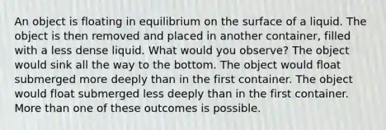 An object is floating in equilibrium on the surface of a liquid. The object is then removed and placed in another container, filled with a less dense liquid. What would you observe? The object would sink all the way to the bottom. The object would float submerged more deeply than in the first container. The object would float submerged less deeply than in the first container. More than one of these outcomes is possible.