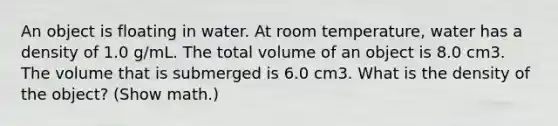 An object is floating in water. At room temperature, water has a density of 1.0 g/mL. The total volume of an object is 8.0 cm3. The volume that is submerged is 6.0 cm3. What is the density of the object? (Show math.)