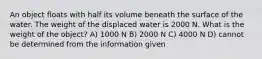 An object floats with half its volume beneath the surface of the water. The weight of the displaced water is 2000 N. What is the weight of the object? A) 1000 N B) 2000 N C) 4000 N D) cannot be determined from the information given